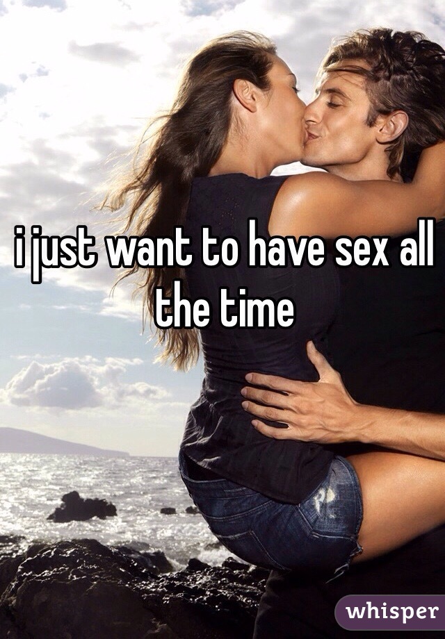 i just want to have sex all the time 