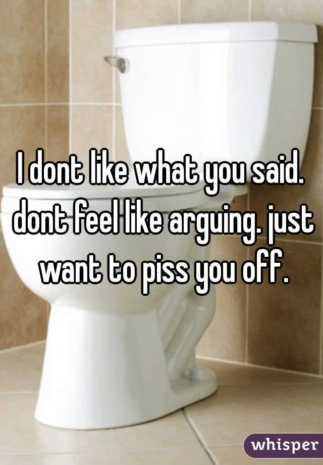 I dont like what you said. dont feel like arguing. just want to piss you off.