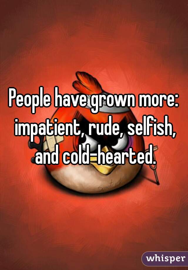 People have grown more: impatient, rude, selfish, and cold-hearted.