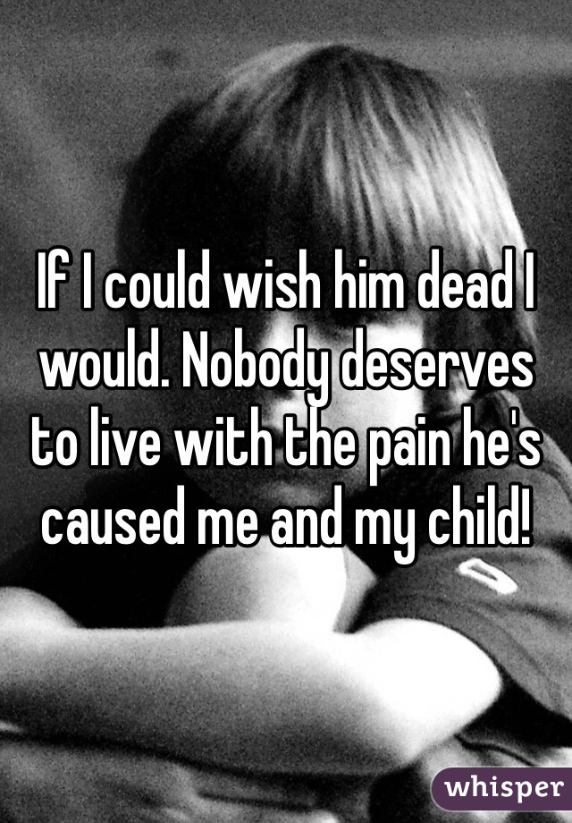 If I could wish him dead I would. Nobody deserves to live with the pain he's caused me and my child!