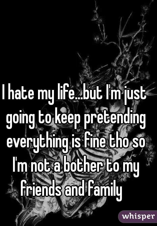 I hate my life...but I'm just going to keep pretending everything is fine tho so I'm not a bother to my friends and family   