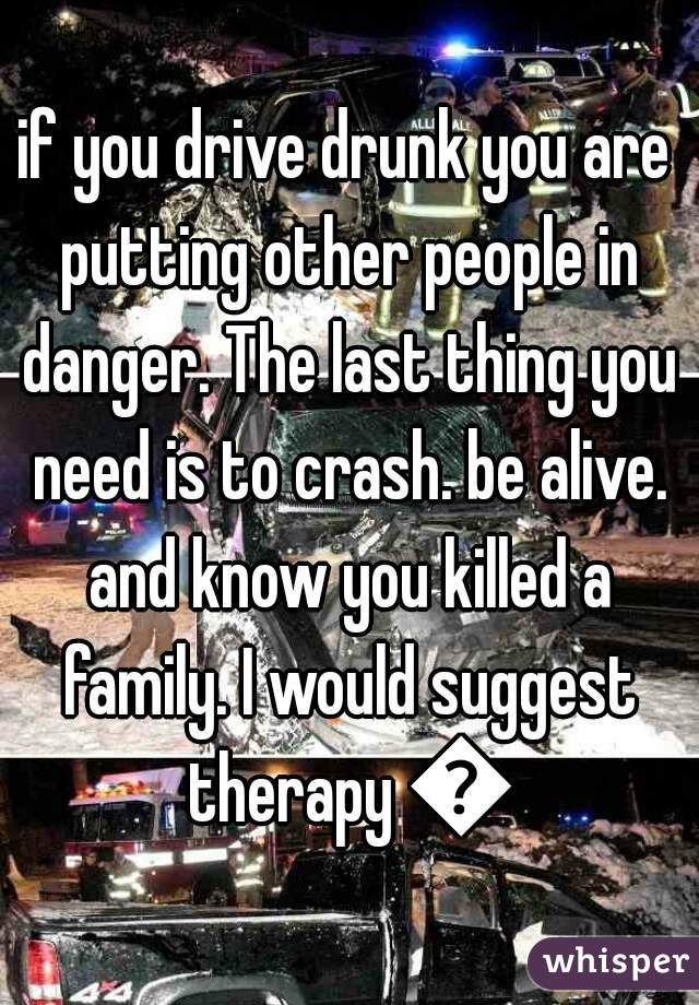 if you drive drunk you are putting other people in danger. The last thing you need is to crash. be alive. and know you killed a family. I would suggest therapy 😦