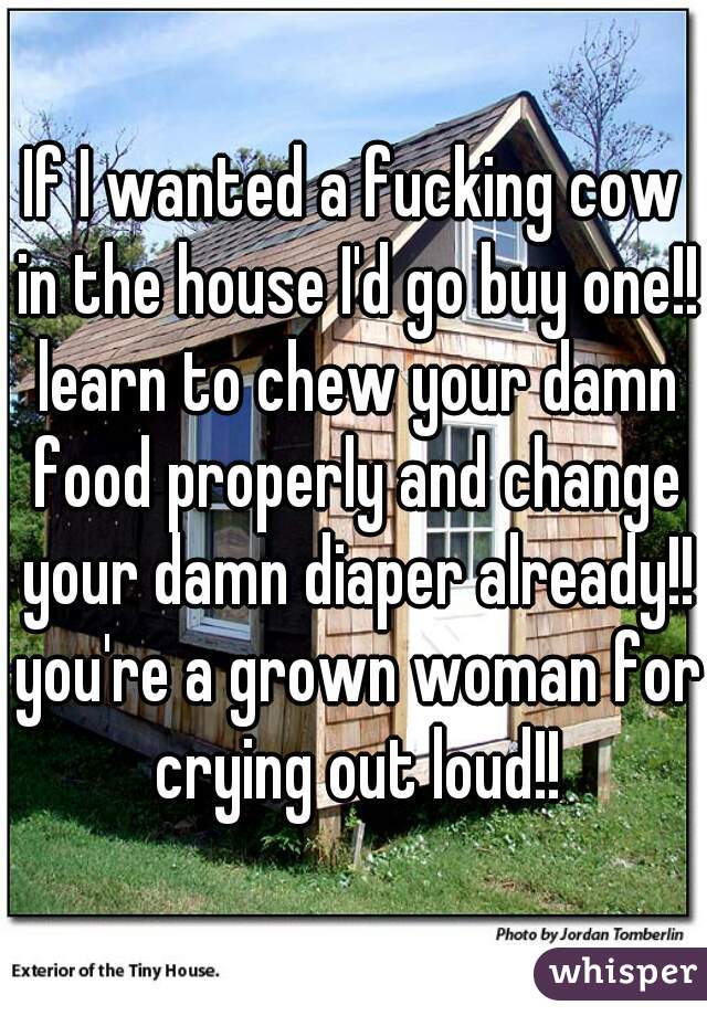 If I wanted a fucking cow in the house I'd go buy one!! learn to chew your damn food properly and change your damn diaper already!! you're a grown woman for crying out loud!!