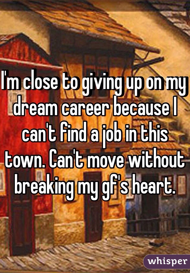 I'm close to giving up on my dream career because I can't find a job in this town. Can't move without breaking my gf's heart.