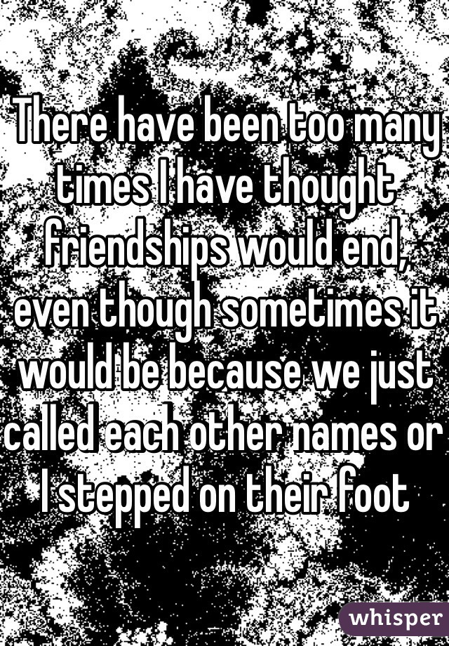 There have been too many times I have thought friendships would end, even though sometimes it would be because we just called each other names or I stepped on their foot