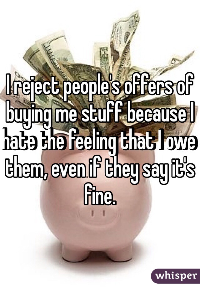 I reject people's offers of buying me stuff because I hate the feeling that I owe them, even if they say it's fine.