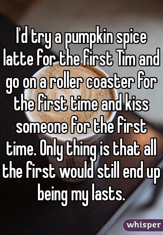 I'd try a pumpkin spice latte for the first Tim and go on a roller coaster for the first time and kiss someone for the first time. Only thing is that all the first would still end up being my lasts.