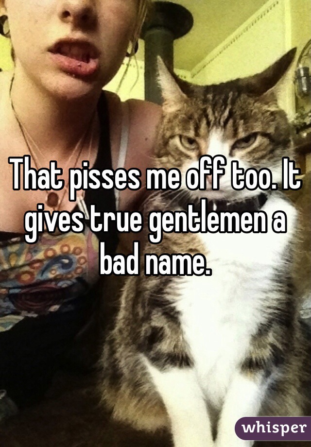 That pisses me off too. It gives true gentlemen a bad name.