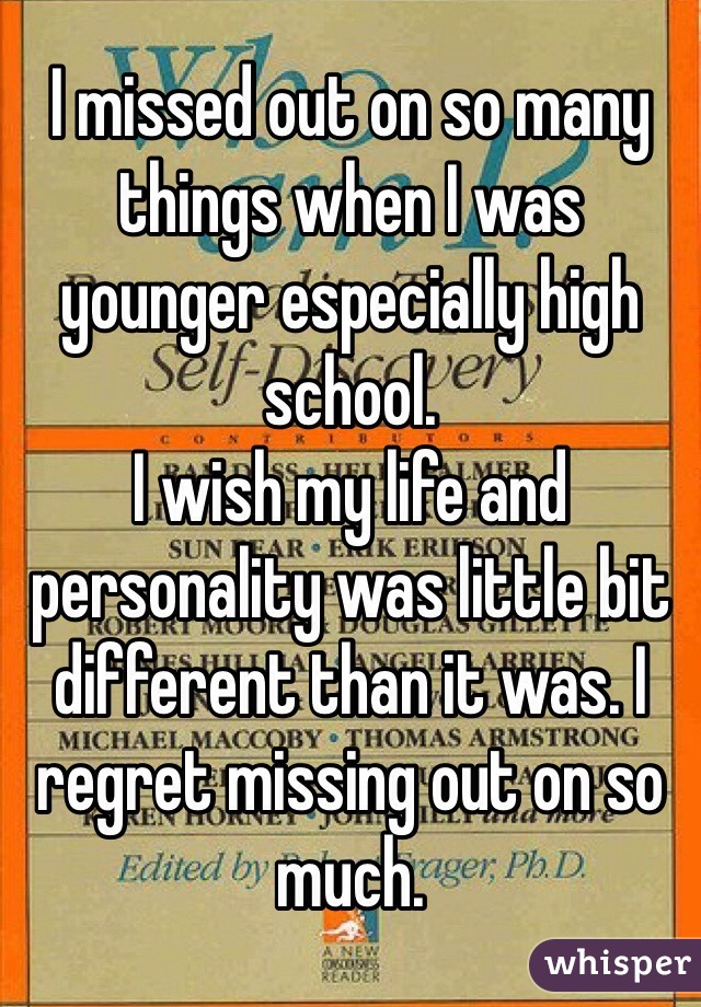 I missed out on so many things when I was younger especially high school. 
I wish my life and personality was little bit different than it was. I regret missing out on so much. 