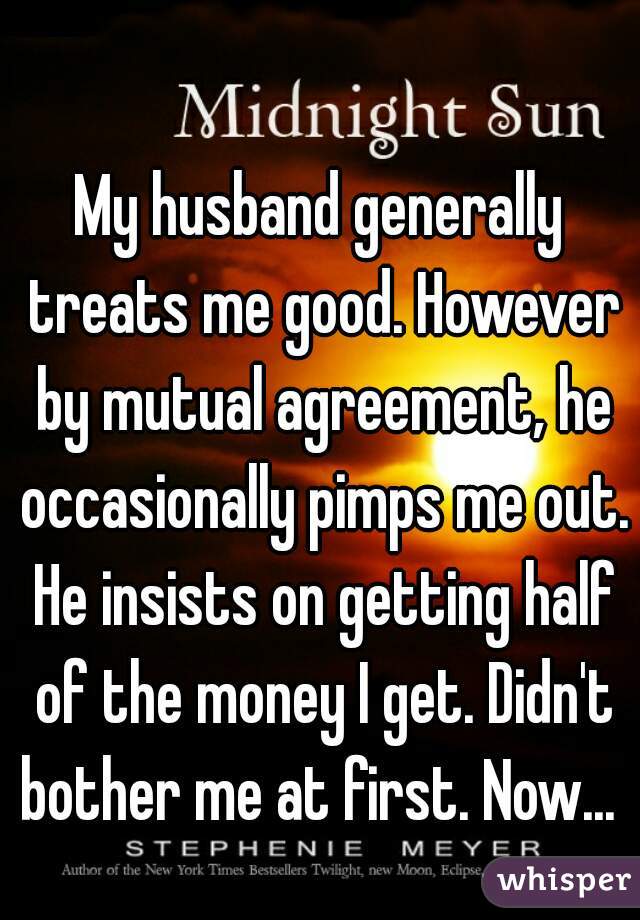 My husband generally treats me good. However by mutual agreement, he occasionally pimps me out. He insists on getting half of the money I get. Didn't bother me at first. Now... 