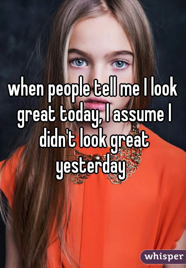 when people tell me I look great today, I assume I didn't look great yesterday  