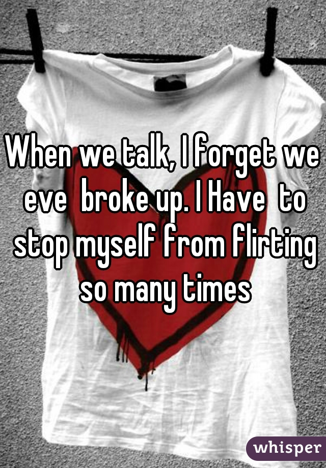 When we talk, I forget we eve  broke up. I Have  to stop myself from flirting so many times