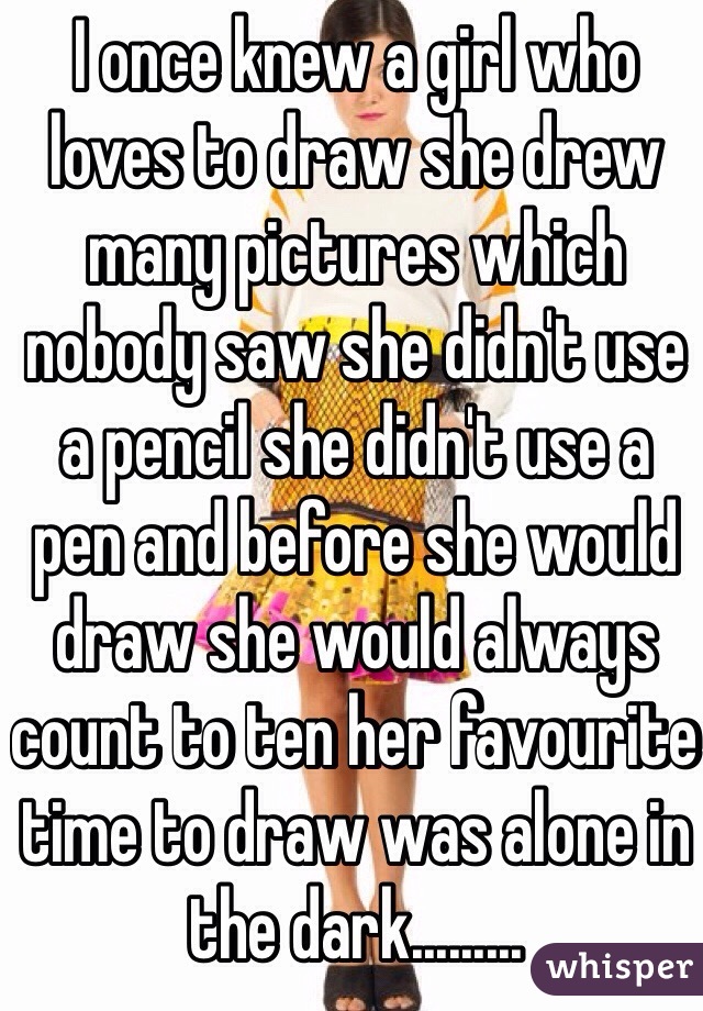 I once knew a girl who loves to draw she drew many pictures which nobody saw she didn't use a pencil she didn't use a pen and before she would draw she would always count to ten her favourite time to draw was alone in the dark.........