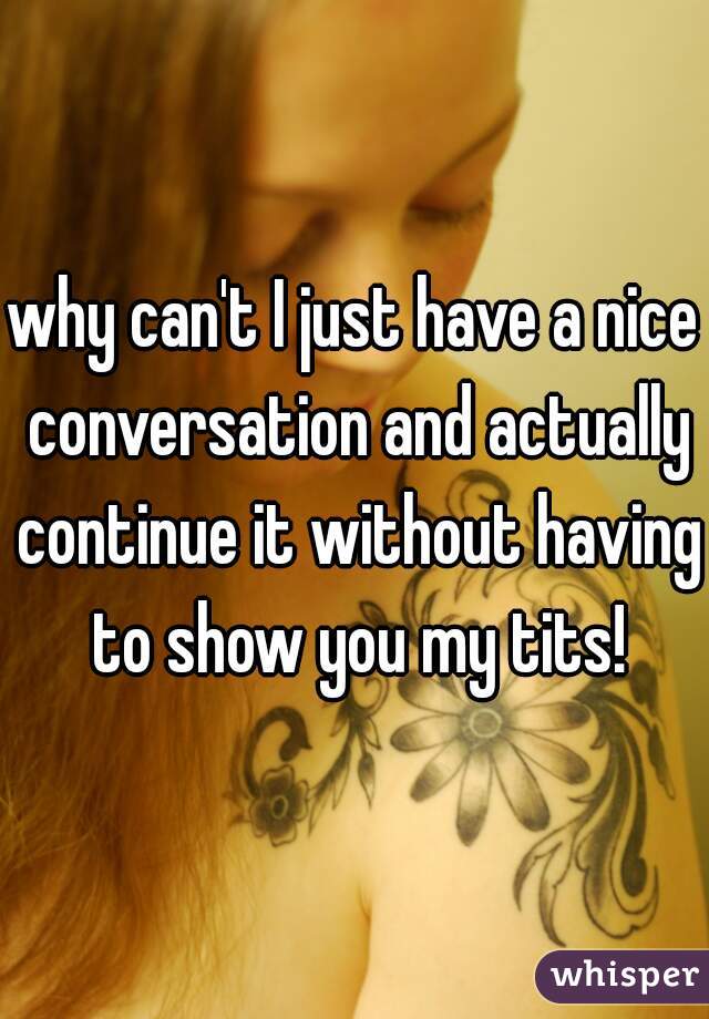 why can't I just have a nice conversation and actually continue it without having to show you my tits!