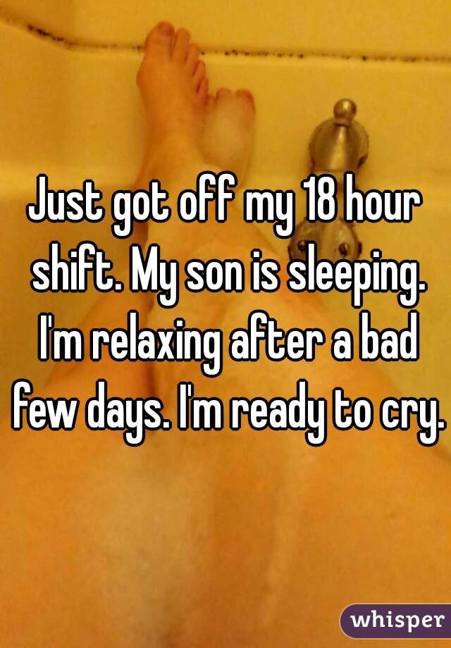 Just got off my 18 hour shift. My son is sleeping. I'm relaxing after a bad few days. I'm ready to cry. 