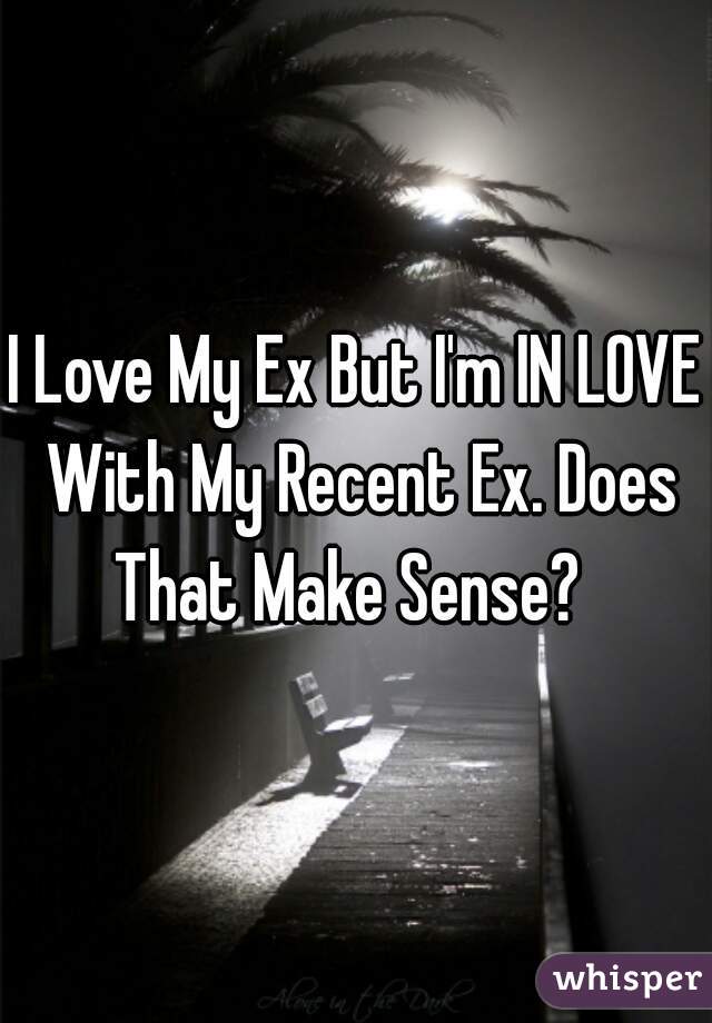 I Love My Ex But I'm IN LOVE With My Recent Ex. Does That Make Sense?  