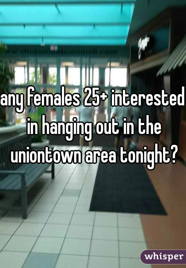 any females 25+ interested in hanging out in the uniontown area tonight?