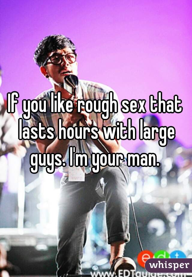 If you like rough sex that lasts hours with large guys. I'm your man. 