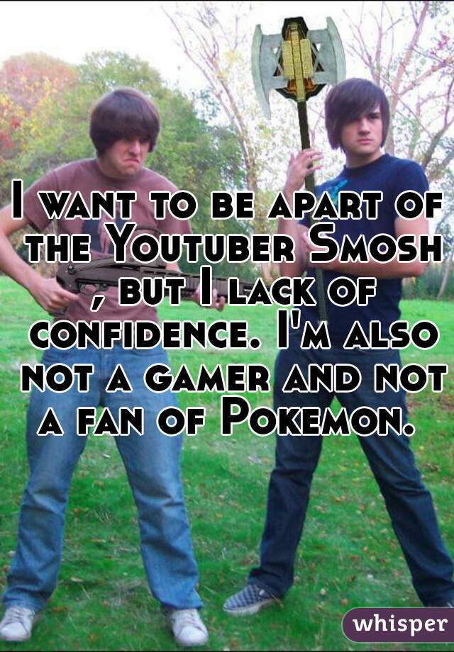 I want to be apart of the Youtuber Smosh , but I lack of confidence. I'm also not a gamer and not a fan of Pokemon. 