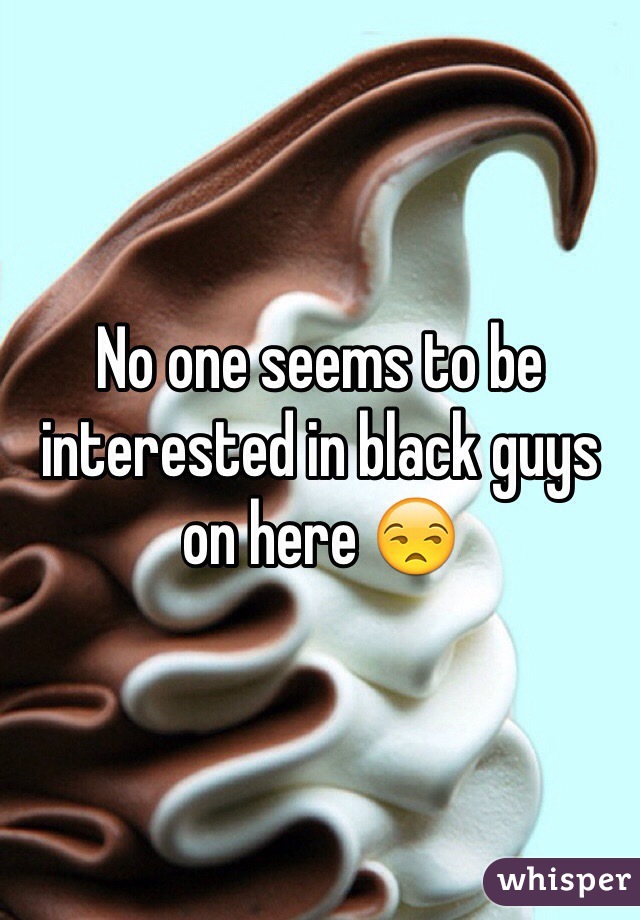 No one seems to be interested in black guys on here 😒