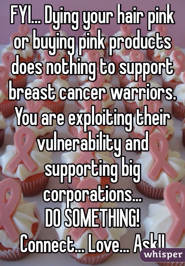 FYI... Dying your hair pink or buying pink products does nothing to support breast cancer warriors. You are exploiting their vulnerability and supporting big corporations...
DO SOMETHING! 
Connect... Love... Ask!!
