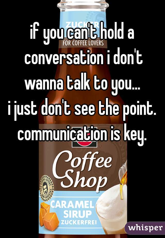 if you can't hold a conversation i don't wanna talk to you... 

i just don't see the point. communication is key. 