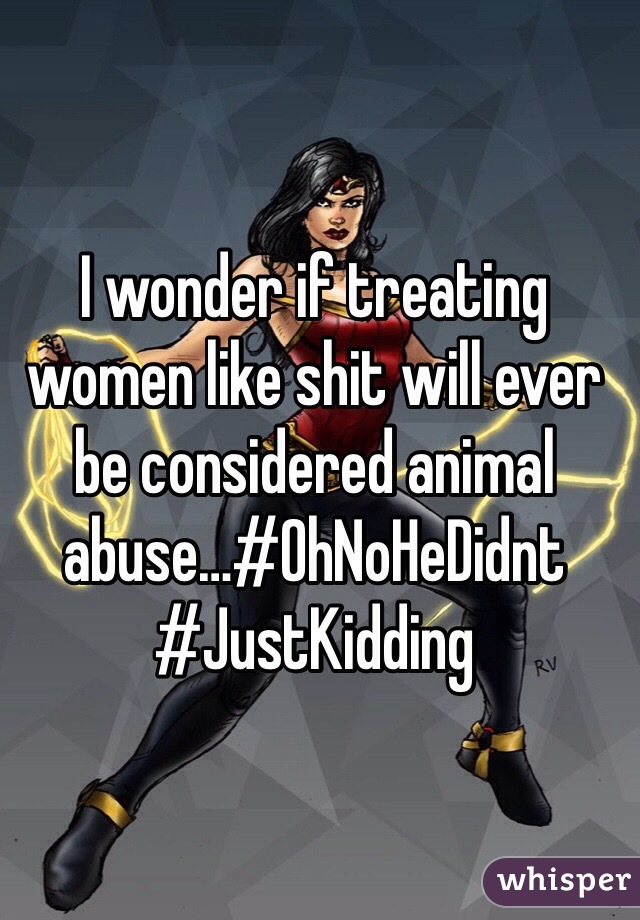 I wonder if treating women like shit will ever be considered animal abuse…#OhNoHeDidnt #JustKidding