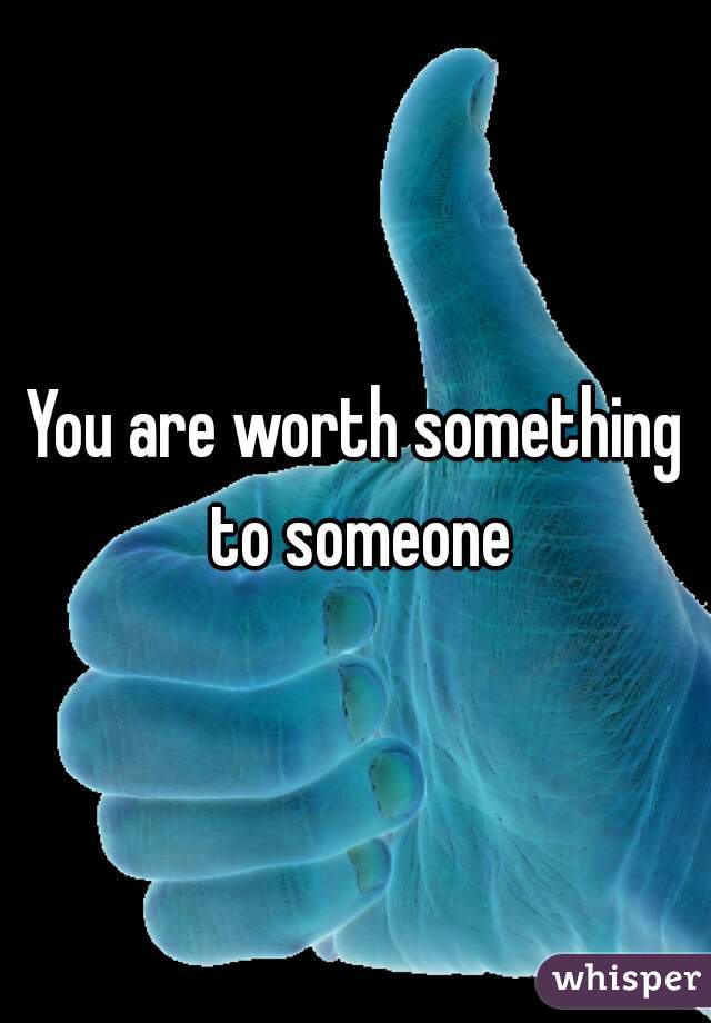 You are worth something to someone