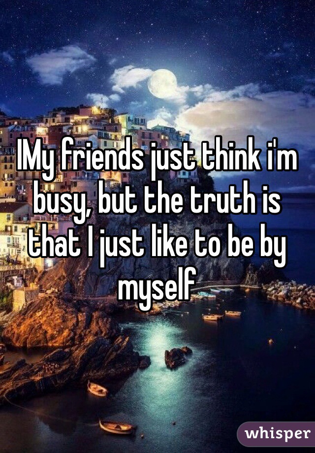 IMy friends just think i'm busy, but the truth is that I just like to be by myself