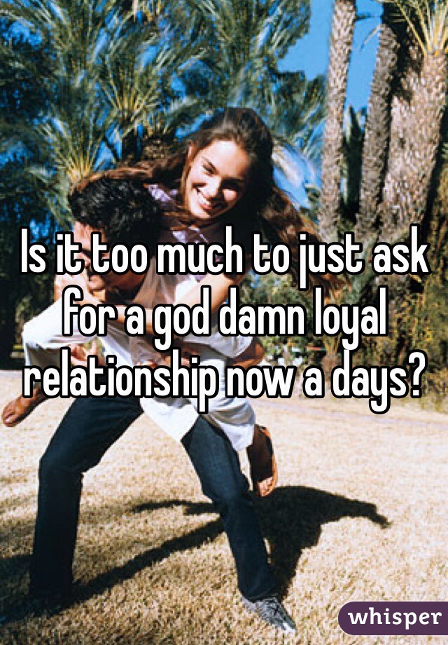 Is it too much to just ask for a god damn loyal relationship now a days?