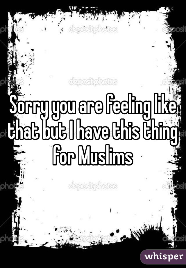 Sorry you are feeling like that but I have this thing for Muslims 