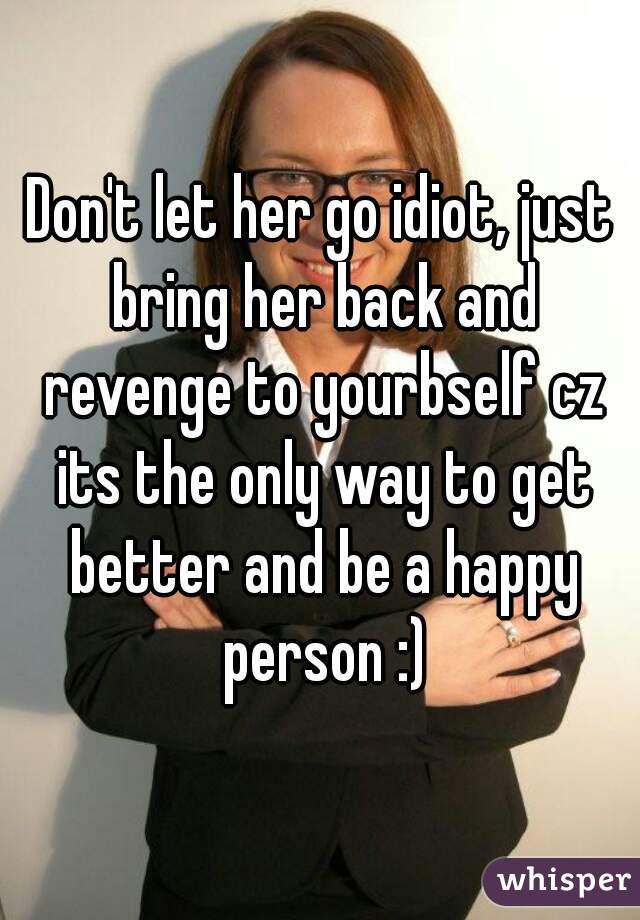 Don't let her go idiot, just bring her back and revenge to yourbself cz its the only way to get better and be a happy person :)