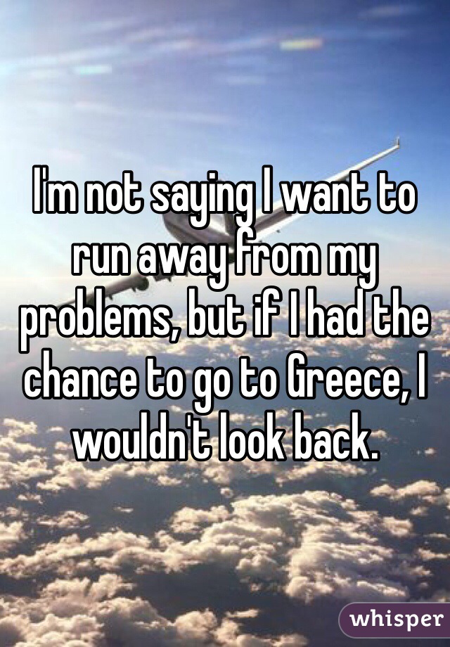 I'm not saying I want to run away from my problems, but if I had the chance to go to Greece, I wouldn't look back.