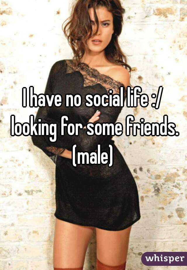 I have no social life :/ looking for some friends.
(male)