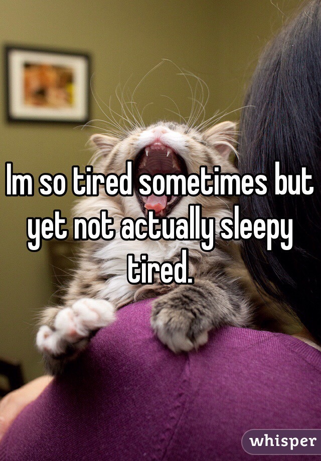 Im so tired sometimes but yet not actually sleepy tired.