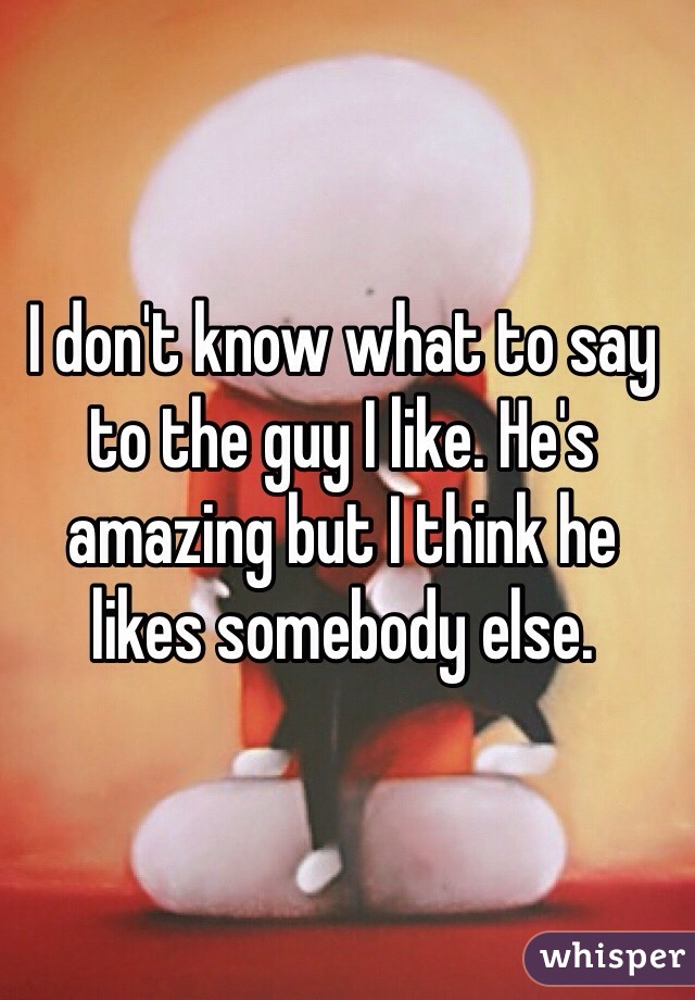 I don't know what to say to the guy I like. He's amazing but I think he likes somebody else.