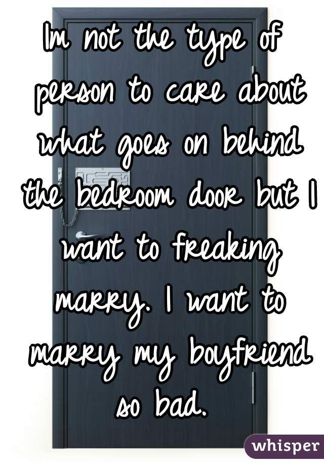 Im not the type of person to care about what goes on behind the bedroom door but I want to freaking marry. I want to marry my boyfriend so bad. 