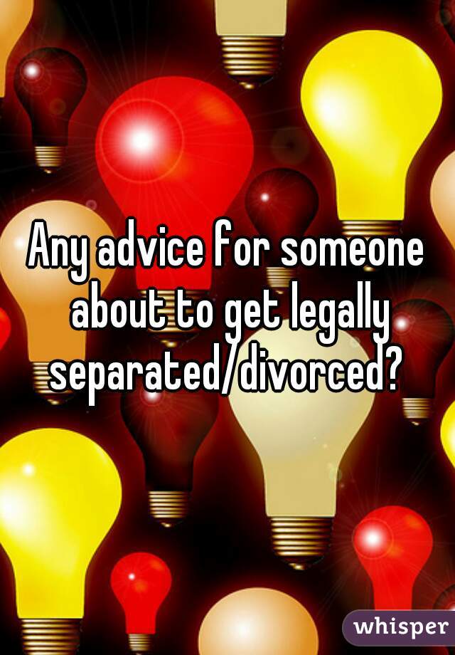 Any advice for someone about to get legally separated/divorced? 