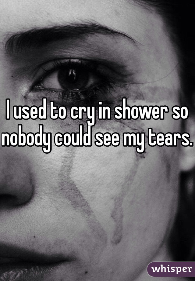 I used to cry in shower so nobody could see my tears.