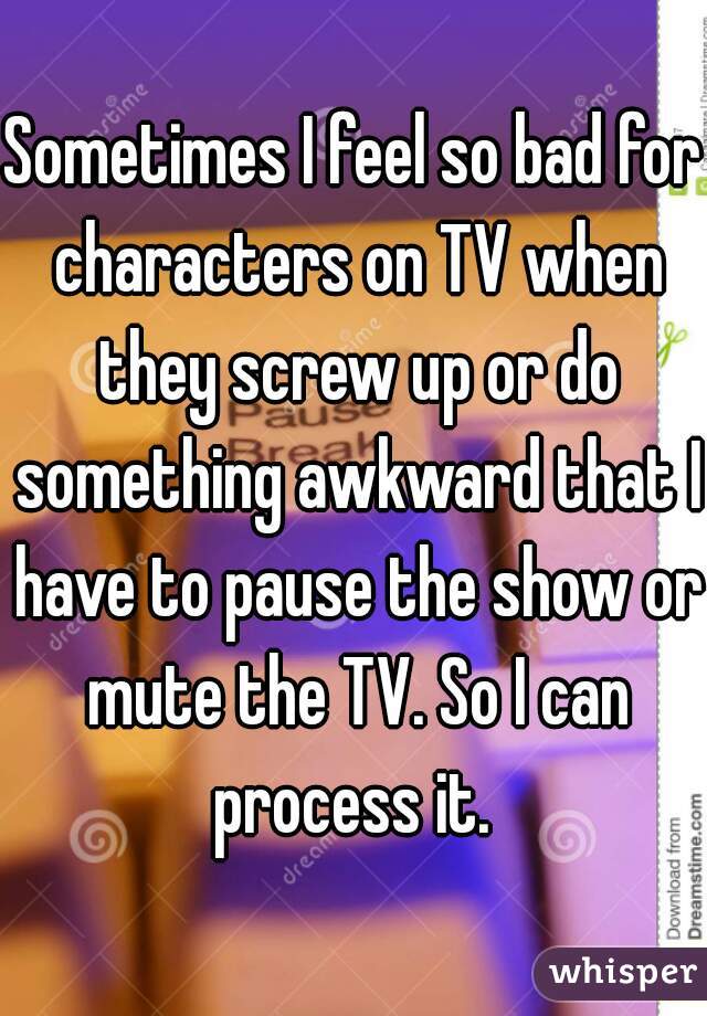 Sometimes I feel so bad for characters on TV when they screw up or do something awkward that I have to pause the show or mute the TV. So I can process it. 