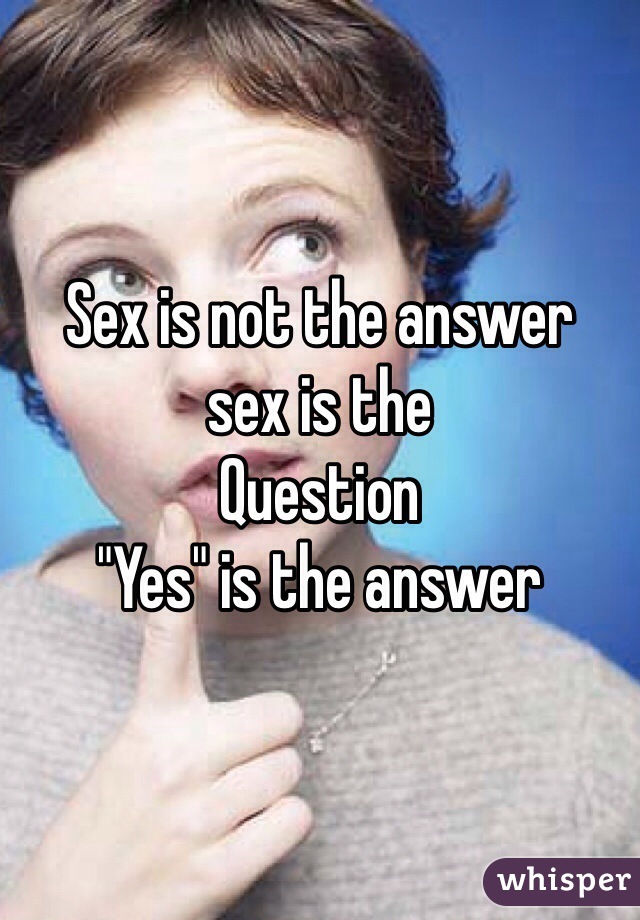 Sex is not the answer
sex is the 
Question
"Yes" is the answer