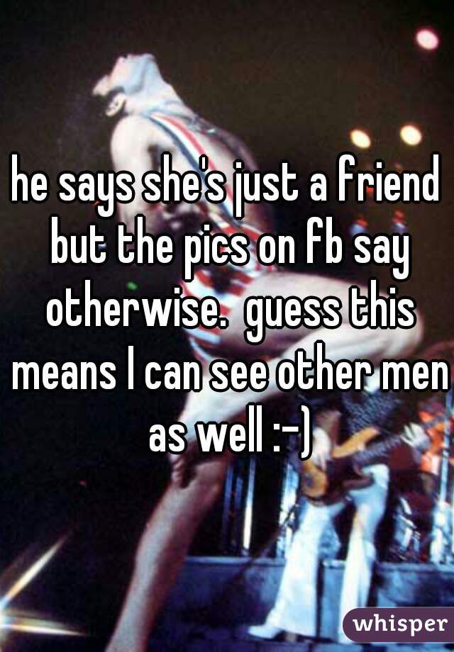 he says she's just a friend but the pics on fb say otherwise.  guess this means I can see other men as well :-)