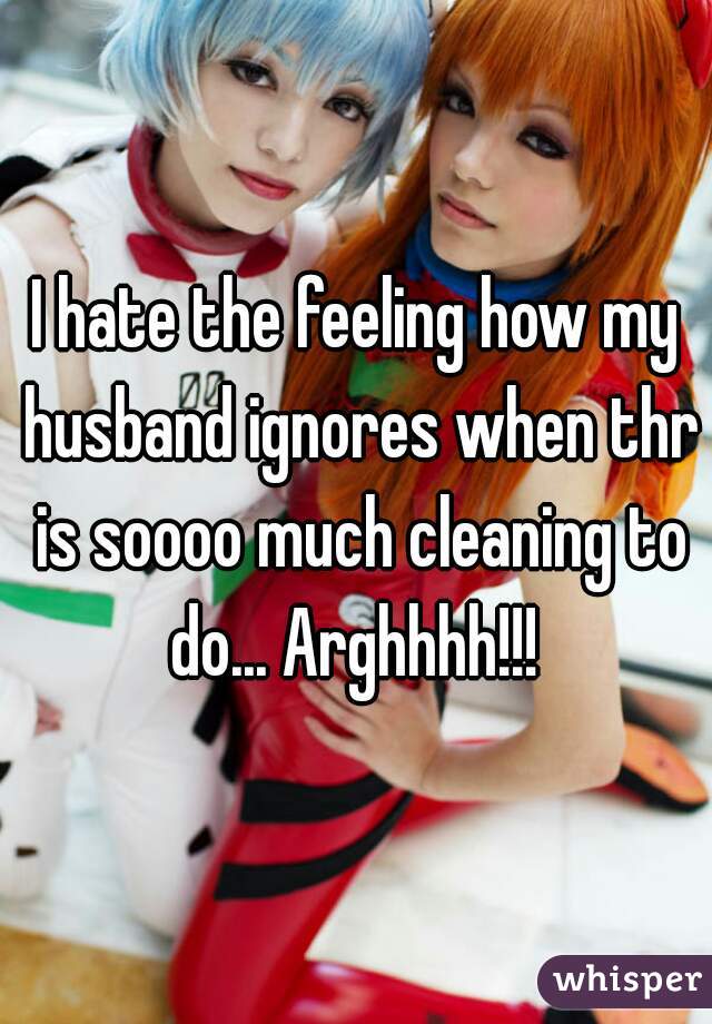 I hate the feeling how my husband ignores when thr is soooo much cleaning to do... Arghhhh!!! 