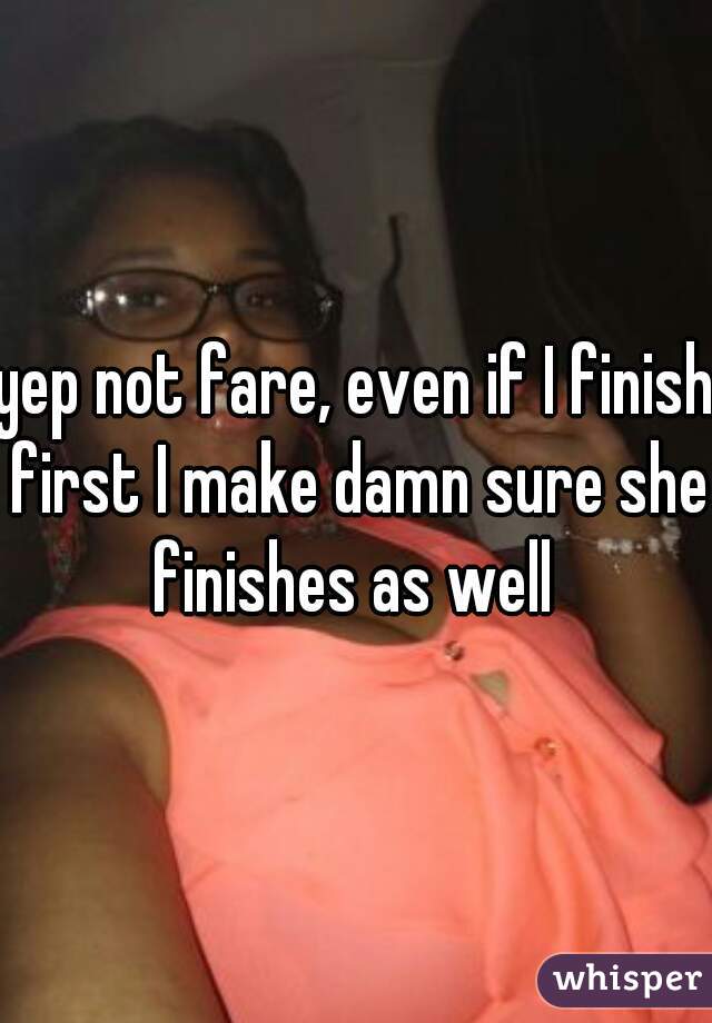 yep not fare, even if I finish first I make damn sure she finishes as well 