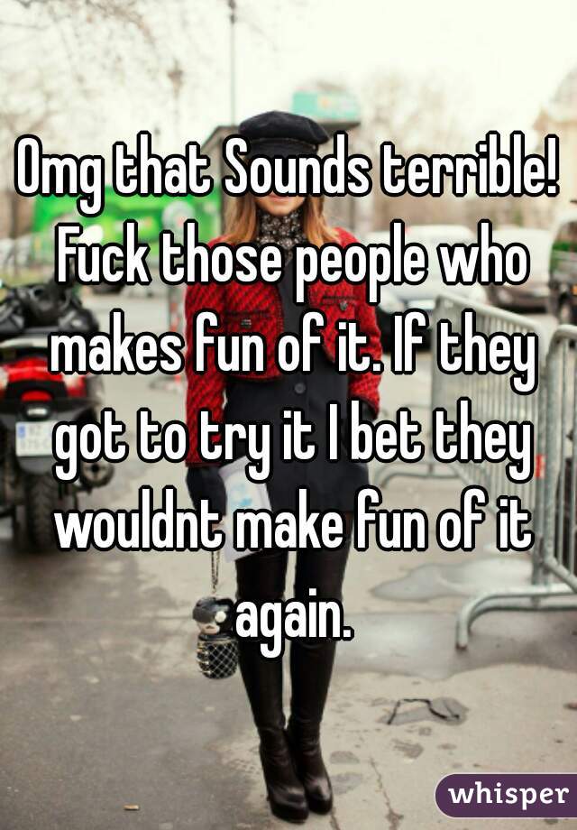 Omg that Sounds terrible! Fuck those people who makes fun of it. If they got to try it I bet they wouldnt make fun of it again.