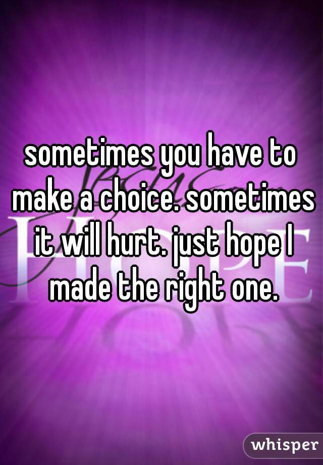 sometimes you have to make a choice. sometimes it will hurt. just hope I made the right one.