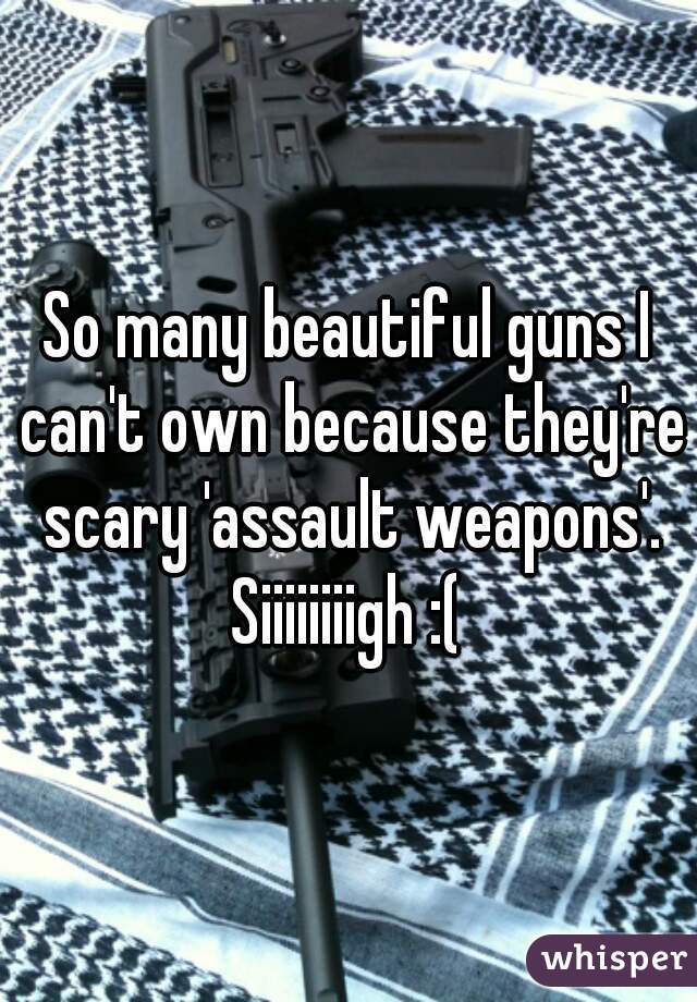 So many beautiful guns I can't own because they're scary 'assault weapons'. Siiiiiiiigh :( 