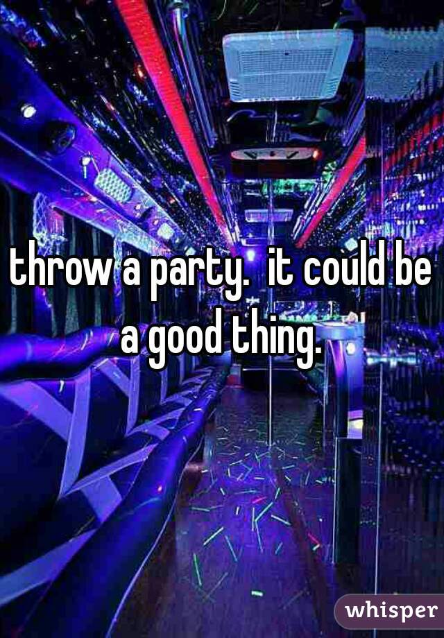 throw a party.  it could be a good thing. 