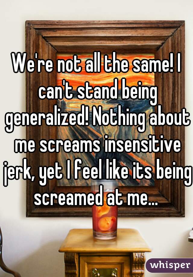 We're not all the same! I can't stand being generalized! Nothing about me screams insensitive jerk, yet I feel like its being screamed at me... 