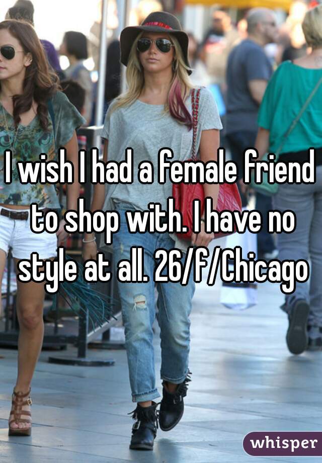 I wish I had a female friend to shop with. I have no style at all. 26/f/Chicago